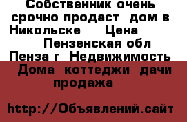 Собственник очень срочно продаст  дом в Никольске   › Цена ­ 580 000 - Пензенская обл., Пенза г. Недвижимость » Дома, коттеджи, дачи продажа   